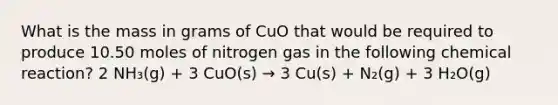 What is the mass in grams of CuO that would be required to produce 10.50 moles of nitrogen gas in the following chemical reaction? 2 NH₃(g) + 3 CuO(s) → 3 Cu(s) + N₂(g) + 3 H₂O(g)