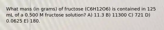 What mass (in grams) of fructose (C6H12O6) is contained in 125 mL of a 0.500 M fructose solution? A) 11.3 B) 11300 C) 721 D) 0.0625 E) 180.