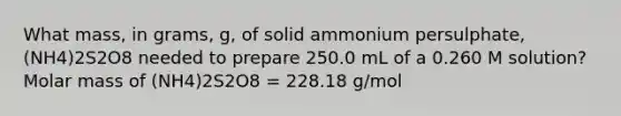 What mass, in grams, g, of solid ammonium persulphate, (NH4)2S2O8 needed to prepare 250.0 mL of a 0.260 M solution? Molar mass of (NH4)2S2O8 = 228.18 g/mol