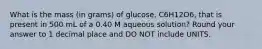 What is the mass (in grams) of glucose, C6H12O6, that is present in 500 mL of a 0.40 M aqueous solution? Round your answer to 1 decimal place and DO NOT include UNITS.