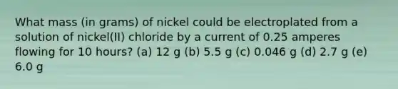 What mass (in grams) of nickel could be electroplated from a solution of nickel(II) chloride by a current of 0.25 amperes flowing for 10 hours? (a) 12 g (b) 5.5 g (c) 0.046 g (d) 2.7 g (e) 6.0 g