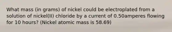 What mass (in grams) of nickel could be electroplated from a solution of nickel(II) chloride by a current of 0.50amperes flowing for 10 hours? (Nickel atomic mass is 58.69)