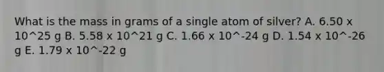 What is the mass in grams of a single atom of silver? A. 6.50 x 10^25 g B. 5.58 x 10^21 g C. 1.66 x 10^-24 g D. 1.54 x 10^-26 g E. 1.79 x 10^-22 g