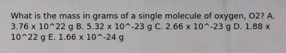 What is the mass in grams of a single molecule of oxygen, O2? A. 3.76 x 10^22 g B. 5.32 x 10^-23 g C. 2.66 x 10^-23 g D. 1.88 x 10^22 g E. 1.66 x 10^-24 g