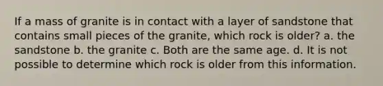 If a mass of granite is in contact with a layer of sandstone that contains small pieces of the granite, which rock is older? a. the sandstone b. the granite c. Both are the same age. d. It is not possible to determine which rock is older from this information.