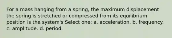 For a mass hanging from a spring, the maximum displacement the spring is stretched or compressed from its equilibrium position is the system's Select one: a. acceleration. b. frequency. c. amplitude. d. period.