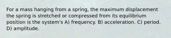 For a mass hanging from a spring, the maximum displacement the spring is stretched or compressed from its equilibrium position is the system's A) frequency. B) acceleration. C) period. D) amplitude.