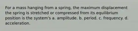 For a mass hanging from a spring, the maximum displacement the spring is stretched or compressed from its equilibrium position is the system's a. amplitude. b. period. c. frequency. d. acceleration.