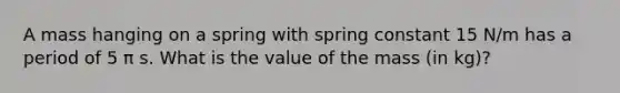 A mass hanging on a spring with spring constant 15 N/m has a period of 5 π s. What is the value of the mass (in kg)?