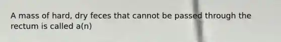 A mass of hard, dry feces that cannot be passed through the rectum is called a(n)