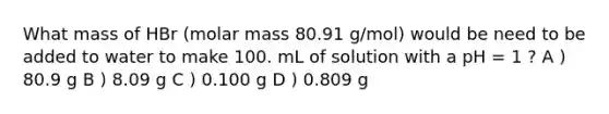 What mass of HBr (molar mass 80.91 g/mol) would be need to be added to water to make 100. mL of solution with a pH = 1 ? A ) 80.9 g B ) 8.09 g C ) 0.100 g D ) 0.809 g