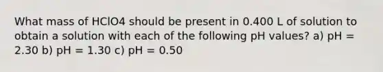 What mass of HClO4 should be present in 0.400 L of solution to obtain a solution with each of the following pH values? a) pH = 2.30 b) pH = 1.30 c) pH = 0.50