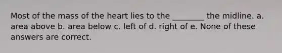 Most of the mass of the heart lies to the ________ the midline. a. area above b. area below c. left of d. right of e. None of these answers are correct.