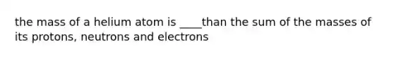 the mass of a helium atom is ____than the sum of the masses of its protons, neutrons and electrons