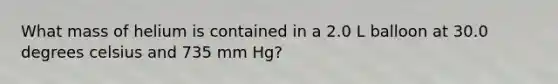 What mass of helium is contained in a 2.0 L balloon at 30.0 degrees celsius and 735 mm Hg?