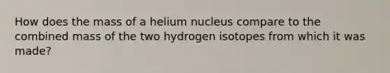 How does the mass of a helium nucleus compare to the combined mass of the two hydrogen isotopes from which it was made?