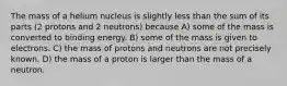 The mass of a helium nucleus is slightly less than the sum of its parts (2 protons and 2 neutrons) because A) some of the mass is converted to binding energy. B) some of the mass is given to electrons. C) the mass of protons and neutrons are not precisely known. D) the mass of a proton is larger than the mass of a neutron.