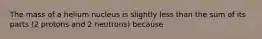 The mass of a helium nucleus is slightly less than the sum of its parts (2 protons and 2 neutrons) because