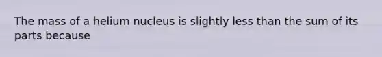 The mass of a helium nucleus is slightly less than the sum of its parts because