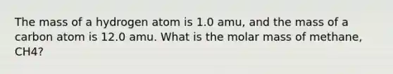 The mass of a hydrogen atom is 1.0 amu, and the mass of a carbon atom is 12.0 amu. What is the molar mass of methane, CH4?