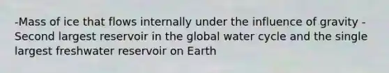 -Mass of ice that flows internally under the influence of gravity - Second largest reservoir in the global water cycle and the single largest freshwater reservoir on Earth