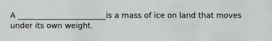 A _______________________is a mass of ice on land that moves under its own weight.