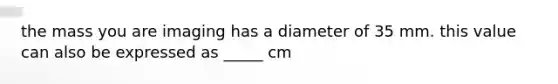 the mass you are imaging has a diameter of 35 mm. this value can also be expressed as _____ cm