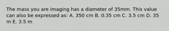 The mass you are imaging has a diameter of 35mm. This value can also be expressed as: A. 350 cm B. 0.35 cm C. 3.5 cm D. 35 m E. 3.5 m