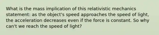 What is the mass implication of this relativistic mechanics statement: as the object's speed approaches the speed of light, the acceleration decreases even if the force is constant. So why can't we reach the speed of light?