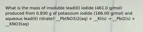 What is the mass of insoluble lead(II) iodide (461.0 g/mol) produced from 0.830 g of potassium iodide (166.00 g/mol) and aqueous lead(II) nitrate? __Pb(NO3)2(aq) + __KI(s) → __PbI2(s) + __KNO3(aq)