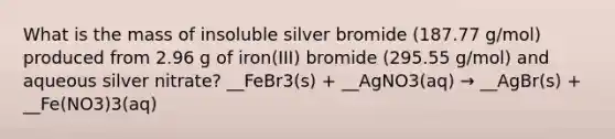 What is the mass of insoluble silver bromide (187.77 g/mol) produced from 2.96 g of iron(III) bromide (295.55 g/mol) and aqueous silver nitrate? __FeBr3(s) + __AgNO3(aq) → __AgBr(s) + __Fe(NO3)3(aq)