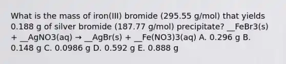 What is the mass of iron(III) bromide (295.55 g/mol) that yields 0.188 g of silver bromide (187.77 g/mol) precipitate? __FeBr3(s) + __AgNO3(aq) → __AgBr(s) + __Fe(NO3)3(aq) A. 0.296 g B. 0.148 g C. 0.0986 g D. 0.592 g E. 0.888 g