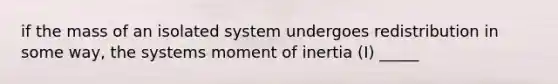 if the mass of an isolated system undergoes redistribution in some way, the systems moment of inertia (I) _____