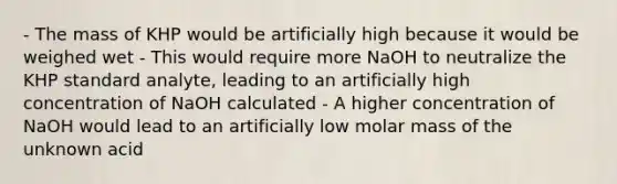 - The mass of KHP would be artificially high because it would be weighed wet - This would require more NaOH to neutralize the KHP standard analyte, leading to an artificially high concentration of NaOH calculated - A higher concentration of NaOH would lead to an artificially low molar mass of the unknown acid