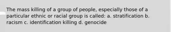 The mass killing of a group of people, especially those of a particular ethnic or racial group is called: a. stratification b. racism c. identification killing d. genocide