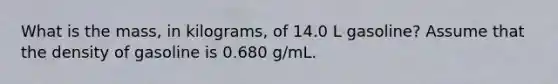 What is the mass, in kilograms, of 14.0 L gasoline? Assume that the density of gasoline is 0.680 g/mL.