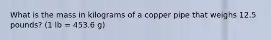 What is the mass in kilograms of a copper pipe that weighs 12.5 pounds? (1 lb = 453.6 g)