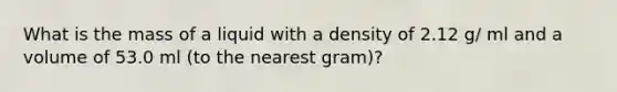 What is the mass of a liquid with a density of 2.12 g/ ml and a volume of 53.0 ml (to the nearest gram)?