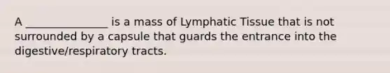 A _______________ is a mass of Lymphatic Tissue that is not surrounded by a capsule that guards the entrance into the digestive/respiratory tracts.