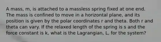 A mass, m, is attached to a massless spring fixed at one end. The mass is confined to move in a horizontal plane, and its position is given by the polar coordinates r and theta. Both r and theta can vary. If the relaxed length of the spring is s and the force constant is k, what is the Lagrangian, L, for the system?