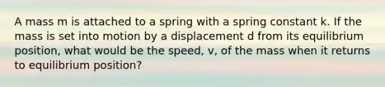 A mass m is attached to a spring with a spring constant k. If the mass is set into motion by a displacement d from its equilibrium position, what would be the speed, v, of the mass when it returns to equilibrium position?