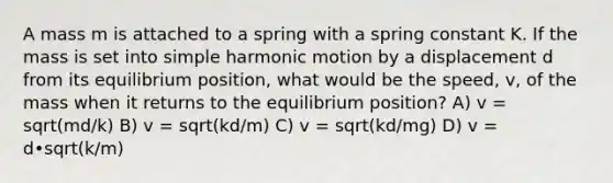 A mass m is attached to a spring with a spring constant K. If the mass is set into simple harmonic motion by a displacement d from its equilibrium position, what would be the speed, v, of the mass when it returns to the equilibrium position? A) v = sqrt(md/k) B) v = sqrt(kd/m) C) v = sqrt(kd/mg) D) v = d•sqrt(k/m)