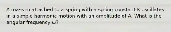 A mass m attached to a spring with a spring constant K oscillates in a simple harmonic motion with an amplitude of A. What is the angular frequency ω?