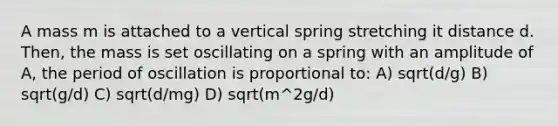 A mass m is attached to a vertical spring stretching it distance d. Then, the mass is set oscillating on a spring with an amplitude of A, the period of oscillation is proportional to: A) sqrt(d/g) B) sqrt(g/d) C) sqrt(d/mg) D) sqrt(m^2g/d)