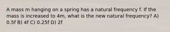 A mass m hanging on a spring has a natural frequency f. If the mass is increased to 4m, what is the new natural frequency? A) 0.5f B) 4f C) 0.25f D) 2f