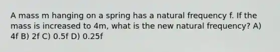 A mass m hanging on a spring has a natural frequency f. If the mass is increased to 4m, what is the new natural frequency? A) 4f B) 2f C) 0.5f D) 0.25f