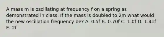 A mass m is oscillating at frequency f on a spring as demonstrated in class. If the mass is doubled to 2m what would the new oscillation frequency be? A. 0.5f B. 0.70f C. 1.0f D. 1.41f E. 2f