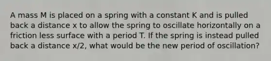 A mass M is placed on a spring with a constant K and is pulled back a distance x to allow the spring to oscillate horizontally on a friction less surface with a period T. If the spring is instead pulled back a distance x/2, what would be the new period of oscillation?