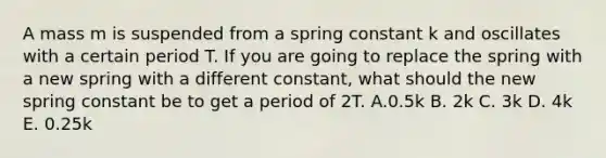 A mass m is suspended from a spring constant k and oscillates with a certain period T. If you are going to replace the spring with a new spring with a different constant, what should the new spring constant be to get a period of 2T. A.0.5k B. 2k C. 3k D. 4k E. 0.25k