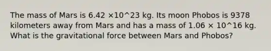 The mass of Mars is 6.42 ×10^23 kg. Its moon Phobos is 9378 kilometers away from Mars and has a mass of 1.06 × 10^16 kg. What is the gravitational force between Mars and Phobos?